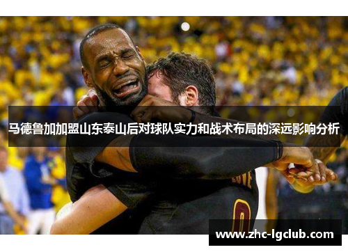 马德鲁加加盟山东泰山后对球队实力和战术布局的深远影响分析 马德鲁加加盟山东泰山后对球队实力和战术布局的深远影响分析