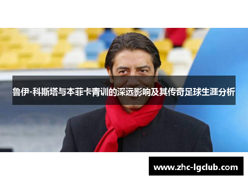 鲁伊-科斯塔与本菲卡青训的深远影响及其传奇足球生涯分析